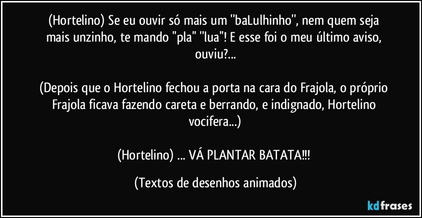 (Hortelino) Se eu ouvir só mais um ''baLulhinho'', nem quem seja mais unzinho, te mando ''pla'' ''lua''! E esse foi o meu último aviso, ouviu?...

(Depois que o Hortelino fechou a porta na cara do Frajola, o próprio Frajola ficava fazendo careta e berrando, e indignado, Hortelino vocifera...)

(Hortelino) ... VÁ PLANTAR BATATA!!! (Textos de desenhos animados)