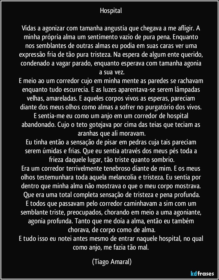 Hospital 

Vidas a agonizar com tamanha angustia que chegava a me afligir. A minha própria alma um sentimento vazio de pura pena. Enquanto nos semblantes de outras almas eu podia em suas caras ver uma expressão fria de tão pura tristeza. Na espera de algum ente querido, condenado a vagar parado, enquanto esperava com tamanha agonia a sua vez.
E meio ao um corredor cujo em minha mente as paredes se rachavam enquanto tudo escurecia. E as luzes aparentava-se serem lâmpadas velhas, amareladas. E aqueles corpos vivos as esperas, pareciam diante dos meus olhos como almas a sofrer no purgatório dos vivos. 
E sentia-me eu como um anjo em um corredor de hospital abandonado. Cujo o teto gotejava por cima das teias que teciam as aranhas que ali moravam.
Eu tinha então a sensação de pisar em pedras cuja tais pareciam serem úmidas e frias. Que eu sentia através dos meus pés toda a frieza daquele lugar, tão triste quanto sombrio.
Era um corredor terrivelmente tenebroso diante de mim. E os meus olhos testemunhara toda aquela melancolia e tristeza. Eu sentia por dentro que minha alma não mostrava o que o meu corpo mostrava. Que era uma total completa sensação de tristeza e pena profunda.
E todos que passavam pelo corredor caminhavam a sim com um semblante triste, preocupados, chorando em meio a uma agoniante, agonia profunda. Tanto que me doía a alma, então eu também chorava, de corpo como de alma.
E tudo isso eu notei antes mesmo de entrar naquele hospital, no qual como anjo, me fazia tão mal. (Tiago Amaral)