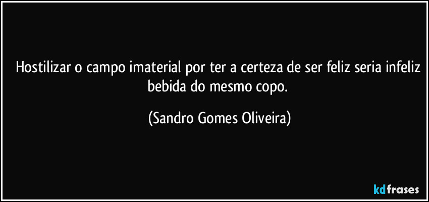 Hostilizar o campo imaterial por ter a certeza de ser feliz seria infeliz bebida do mesmo copo. (Sandro Gomes Oliveira)