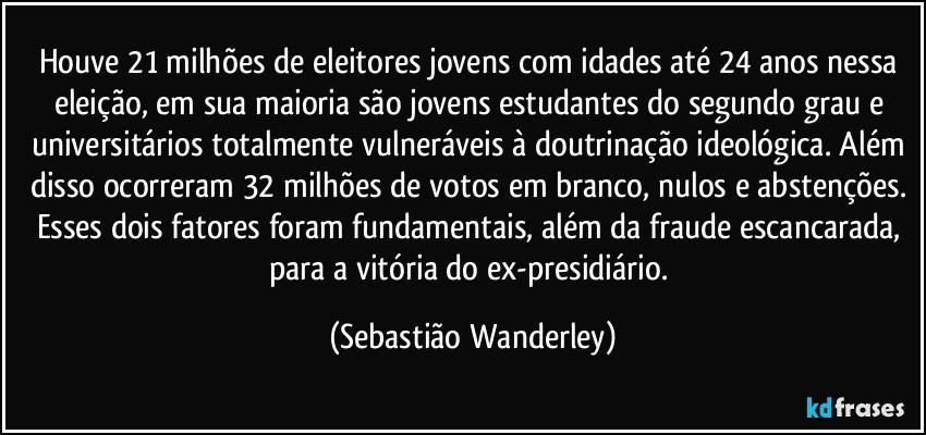 Houve 21 milhões de eleitores jovens com idades até 24 anos nessa eleição, em sua maioria são jovens estudantes do segundo grau e universitários totalmente vulneráveis à doutrinação ideológica. Além disso ocorreram 32 milhões de votos em branco, nulos e abstenções. Esses dois fatores foram fundamentais, além da fraude escancarada, para a vitória do ex-presidiário. (Sebastião Wanderley)