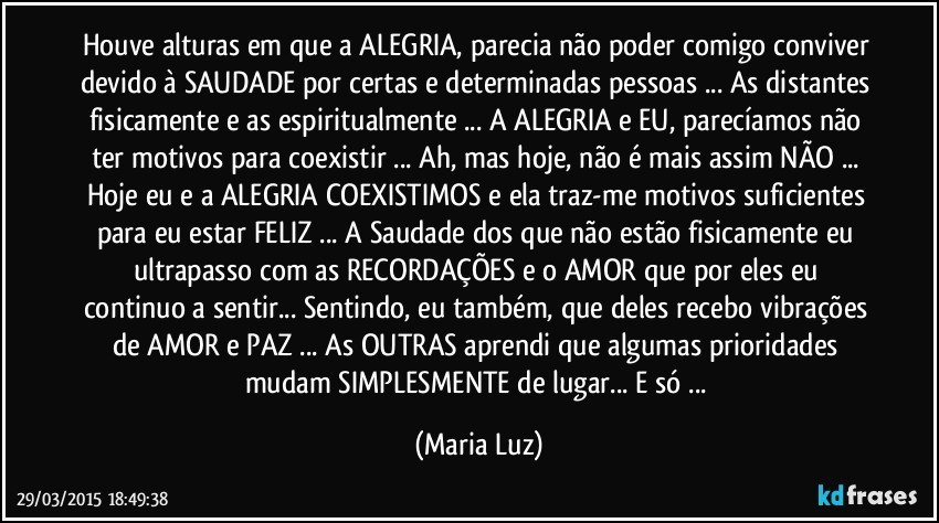 Houve alturas em que a ALEGRIA, parecia não poder comigo conviver devido à SAUDADE por certas e determinadas pessoas ... As distantes fisicamente e as espiritualmente ...  A ALEGRIA e EU, parecíamos não ter motivos para coexistir ... Ah, mas hoje, não é mais assim NÃO ... Hoje eu e a ALEGRIA COEXISTIMOS e ela traz-me motivos suficientes para eu estar FELIZ ...  A Saudade dos que não estão fisicamente eu ultrapasso com as RECORDAÇÕES e o AMOR que por eles eu continuo a sentir... Sentindo, eu também, que deles recebo vibrações  de AMOR e PAZ ... As OUTRAS aprendi que algumas prioridades mudam SIMPLESMENTE de lugar... E só ... (Maria Luz)