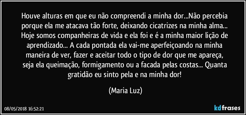 Houve alturas em que eu não compreendi a minha dor...Não percebia porque ela me atacava tão forte, deixando cicatrizes na minha alma... Hoje somos companheiras de vida e ela foi e é a minha maior lição de aprendizado... A cada pontada ela vai-me aperfeiçoando na minha maneira de ver, fazer e aceitar todo o tipo de dor que me apareça, seja ela queimação, formigamento ou a facada pelas costas... Quanta gratidão eu sinto pela e na minha dor! (Maria Luz)