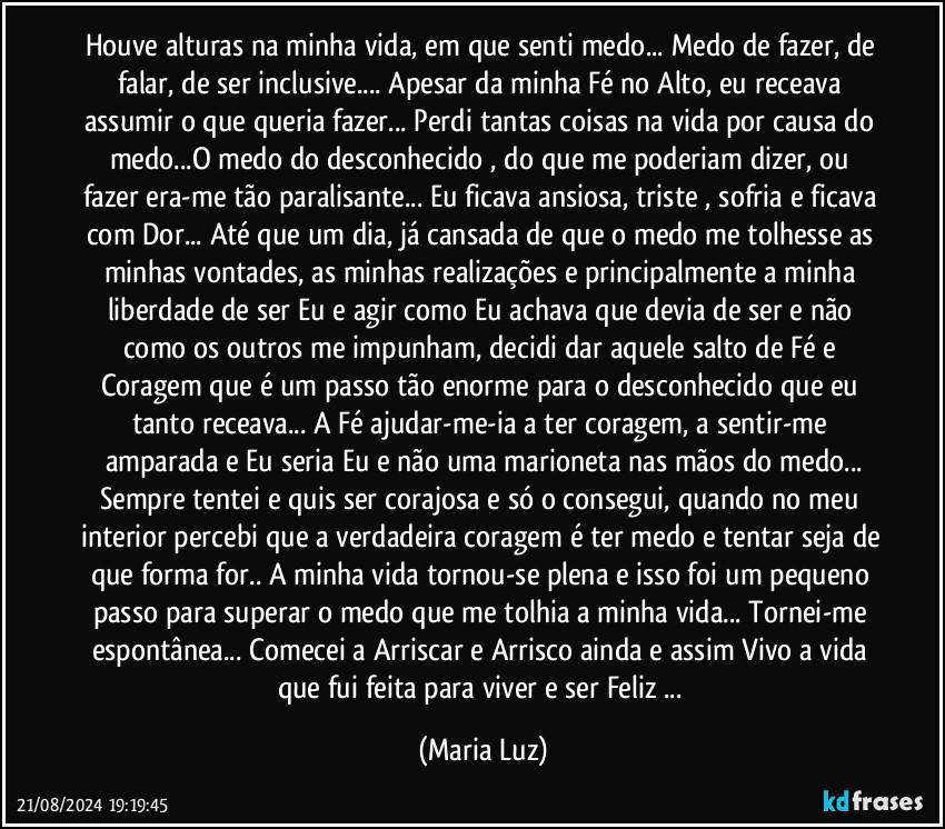 Houve alturas na minha vida, em que senti medo... Medo de fazer, de falar, de ser inclusive... Apesar da minha Fé no Alto, eu receava assumir o que queria fazer... Perdi tantas coisas na vida por causa do medo...O medo do desconhecido  , do que me poderiam dizer, ou fazer era-me tão paralisante... Eu ficava ansiosa, triste , sofria e ficava com Dor... Até que um dia, já cansada de que o medo me tolhesse as minhas vontades, as minhas realizações e principalmente a minha liberdade de ser Eu e agir como Eu achava que devia de ser e não como os outros me impunham,  decidi dar aquele salto de Fé e Coragem que é um passo tão enorme para o desconhecido que eu tanto receava... A Fé ajudar-me-ia a ter coragem, a sentir-me amparada e Eu seria Eu e não uma marioneta nas mãos do medo...
Sempre tentei e quis ser corajosa e só o consegui, quando no meu interior percebi que a verdadeira coragem é ter medo e tentar seja de que forma for.. A minha vida tornou-se plena e isso foi um pequeno passo para superar o medo que me tolhia a minha vida... Tornei-me espontânea... Comecei a Arriscar e  Arrisco ainda e assim Vivo a vida que fui feita para viver e ser Feliz ... (Maria Luz)