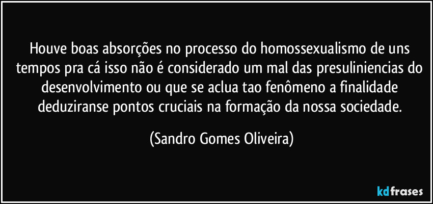 Houve boas absorções no processo do homossexualismo de uns tempos pra cá isso não é considerado um mal das presuliniencias do desenvolvimento ou que se aclua tao fenômeno a finalidade deduziranse pontos cruciais na formação da nossa sociedade. (Sandro Gomes Oliveira)