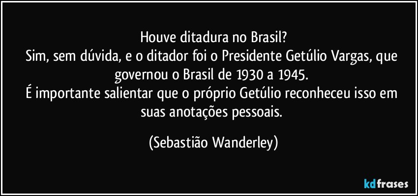 Houve ditadura no Brasil?
Sim, sem dúvida, e o ditador foi o Presidente Getúlio Vargas, que governou o Brasil de 1930 a 1945. 
É importante salientar que o próprio Getúlio reconheceu isso em suas anotações pessoais. (Sebastião Wanderley)