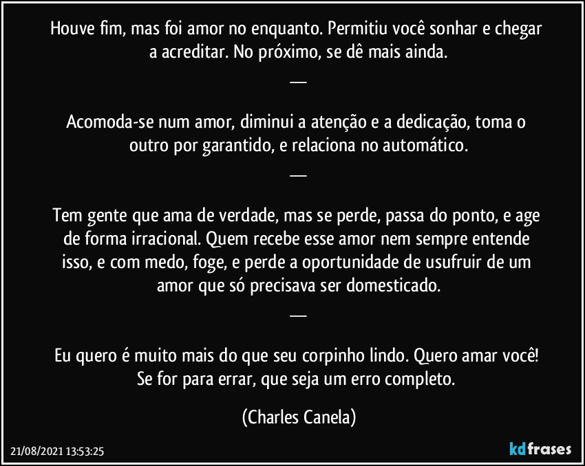 Houve fim, mas foi amor no enquanto. Permitiu você sonhar e chegar a acreditar. No próximo, se dê mais ainda.
__

Acomoda-se num amor, diminui a atenção e a dedicação, toma o outro por garantido, e relaciona no automático.
__

Tem gente que ama de verdade, mas se perde, passa do ponto, e age de forma irracional. Quem recebe esse amor nem sempre entende isso, e com medo, foge, e perde a oportunidade de usufruir de um amor que só precisava ser domesticado.
__

Eu quero é muito mais do que seu corpinho lindo. Quero amar você! Se for para errar, que seja um erro completo. (Charles Canela)