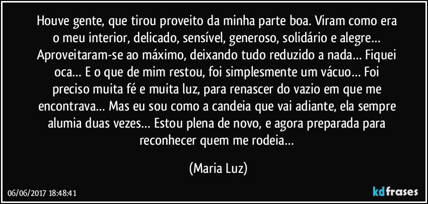 Houve gente, que tirou proveito da minha parte boa. Viram como era o meu interior, delicado, sensível, generoso, solidário e alegre… Aproveitaram-se ao máximo, deixando tudo reduzido a nada… Fiquei oca… E o que de mim restou, foi simplesmente um vácuo… Foi preciso muita fé e muita luz, para renascer do vazio em que me encontrava… Mas eu sou como a candeia que vai adiante, ela sempre alumia duas vezes… Estou plena de novo, e agora preparada para reconhecer quem me rodeia… (Maria Luz)