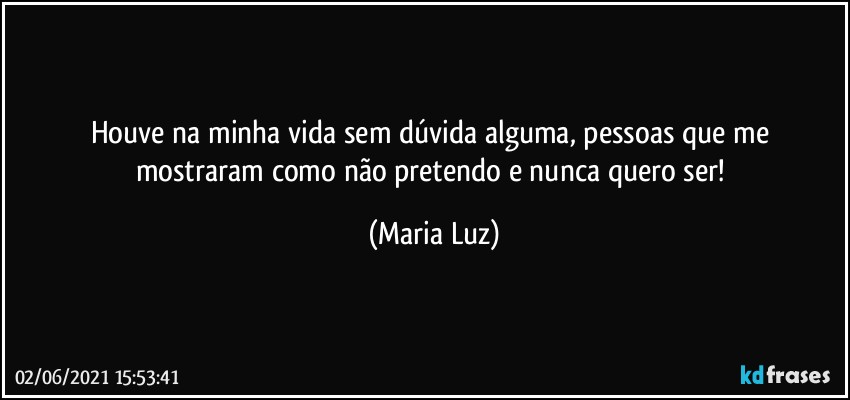 Houve na minha vida sem dúvida alguma, pessoas que me mostraram como não pretendo e nunca quero ser! (Maria Luz)