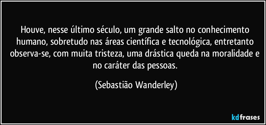 Houve, nesse último século, um grande salto no conhecimento humano, sobretudo nas áreas científica e tecnológica, entretanto observa-se, com muita tristeza, uma drástica queda na moralidade e no caráter das pessoas. (Sebastião Wanderley)