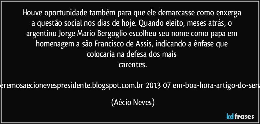 Houve oportunidade também para que ele demarcasse como enxerga a questão social nos dias de hoje. Quando eleito, meses atrás, o argentino Jorge Mario Bergoglio escolheu seu nome como papa em homenagem a são Francisco de Assis, indicando a ênfase que colocaria na defesa dos mais carentes.

Fonte:http://queremosaecionevespresidente.blogspot.com.br/2013/07/em-boa-hora-artigo-do-senador-aecio.html (Aécio Neves)