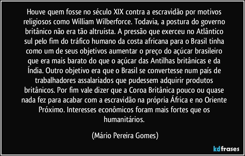 Houve quem fosse no século XIX contra a escravidão por motivos religiosos como William Wilberforce. Todavia, a postura do governo britânico não era tão altruísta. A pressão que exerceu no Atlântico sul pelo fim do tráfico humano da costa africana para o Brasil tinha como um de seus objetivos aumentar o preço do açúcar brasileiro que era mais barato do que o açúcar das Antilhas britânicas e da Índia. Outro objetivo era que o Brasil se convertesse num país de trabalhadores assalariados que pudessem adquirir produtos britânicos. Por fim vale dizer que a Coroa Britânica pouco ou quase nada fez para acabar com a escravidão na própria África e no Oriente Próximo. Interesses econômicos foram mais fortes que os humanitários. (Mário Pereira Gomes)