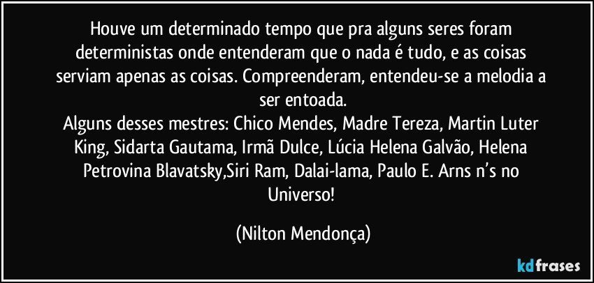 Houve um determinado tempo que pra alguns seres foram deterministas onde entenderam que o nada é tudo, e as coisas serviam apenas as coisas. Compreenderam, entendeu-se a melodia a ser entoada.
Alguns desses mestres: Chico Mendes, Madre Tereza, Martin Luter King, Sidarta Gautama, Irmã Dulce, Lúcia Helena Galvão, Helena Petrovina Blavatsky,Siri Ram, Dalai-lama, Paulo E. Arns  n’s no Universo! (Nilton Mendonça)