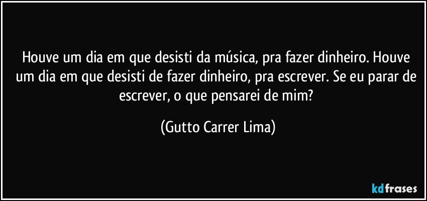 Houve um dia em que desisti da música, pra fazer dinheiro. Houve um dia em que desisti de fazer dinheiro, pra escrever. Se eu parar de escrever, o que pensarei de mim? (Gutto Carrer Lima)