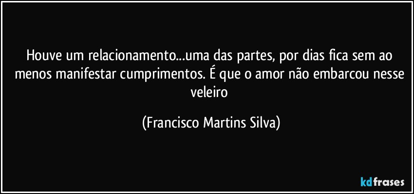 Houve um relacionamento...uma das partes, por dias fica sem ao menos manifestar cumprimentos. É que o amor não embarcou nesse veleiro (Francisco Martins Silva)