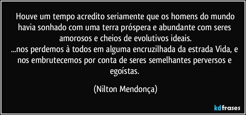 ⁠Houve um tempo acredito seriamente que os homens do mundo havia sonhado com uma terra próspera e abundante com seres amorosos e cheios de evolutivos ideais.
...nos perdemos à todos em alguma encruzilhada da estrada Vida, e nos embrutecemos por conta de seres semelhantes perversos e egoístas. (Nilton Mendonça)