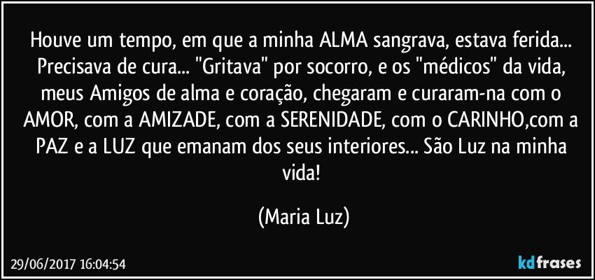 Houve um tempo, em que a minha ALMA sangrava, estava ferida... Precisava de cura... "Gritava" por socorro, e os  "médicos" da vida, meus Amigos de alma e coração, chegaram e curaram-na com o AMOR, com a AMIZADE, com a SERENIDADE, com o CARINHO,com a PAZ e a LUZ que  emanam dos seus interiores... São Luz na minha vida! (Maria Luz)