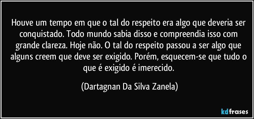 Houve um tempo em que o tal do respeito era algo que deveria ser conquistado. Todo mundo sabia disso e compreendia isso com grande clareza. Hoje não. O tal do respeito passou a ser algo que alguns creem que deve ser exigido. Porém, esquecem-se que tudo o que é exigido é imerecido. (Dartagnan Da Silva Zanela)