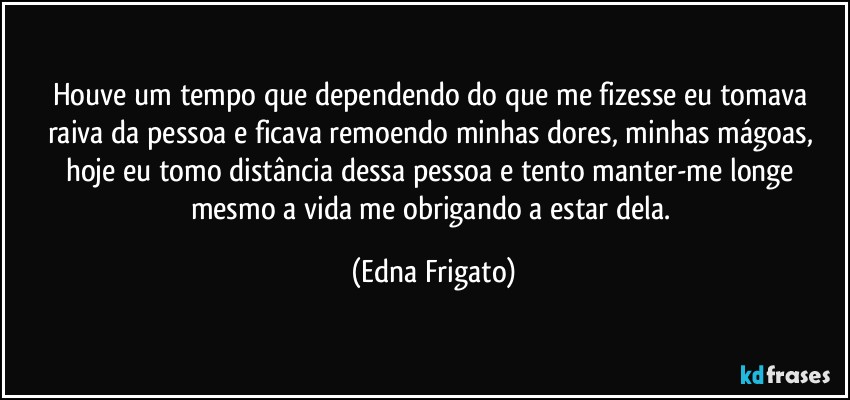 Houve um tempo que dependendo do que me fizesse eu tomava raiva da pessoa e ficava remoendo minhas dores, minhas mágoas, hoje eu tomo distância dessa pessoa e tento manter-me longe mesmo a vida me obrigando a estar dela. (Edna Frigato)