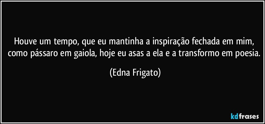 Houve um tempo, que eu mantinha a inspiração fechada em mim, como pássaro em gaiola, hoje eu asas a ela e a transformo em poesia. (Edna Frigato)