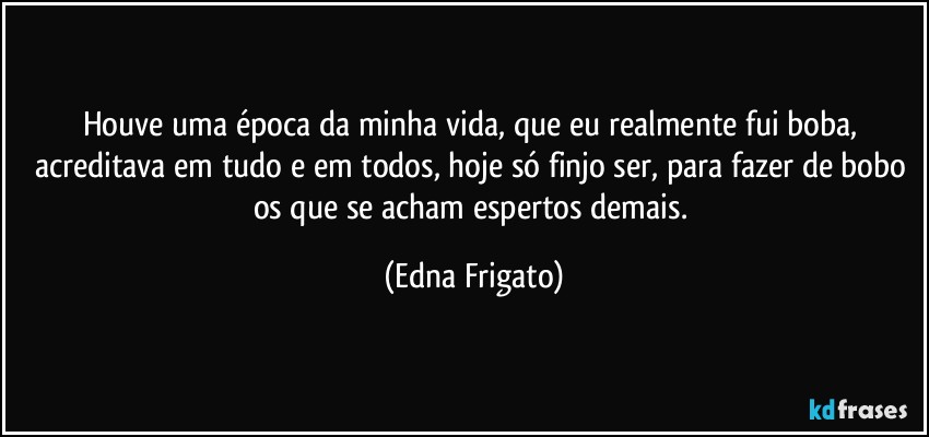 Houve uma época da minha vida, que eu realmente fui boba, acreditava em tudo e em todos, hoje só finjo ser, para fazer de bobo os que se acham espertos demais. (Edna Frigato)