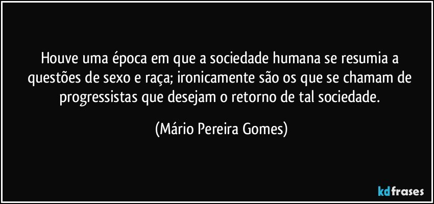 Houve uma época em que a sociedade humana se resumia a questões de sexo e raça; ironicamente são os que se chamam de progressistas que desejam o retorno de tal sociedade. (Mário Pereira Gomes)