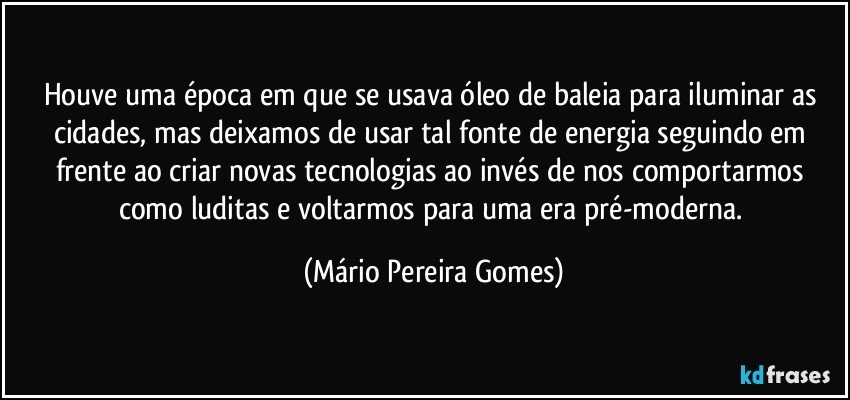 Houve uma época em que se usava óleo de baleia para iluminar as cidades, mas deixamos de usar tal fonte de energia seguindo em frente ao criar novas tecnologias ao invés de nos comportarmos como luditas e voltarmos para uma era pré-moderna. (Mário Pereira Gomes)