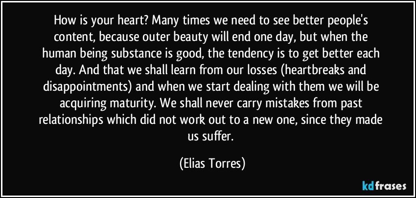 How is your heart? Many times we need to see better people's content, because outer beauty will end one day, but when the human being substance is good, the tendency is to get better each day. And that we shall  learn from our losses (heartbreaks and disappointments) and  when we start dealing with them we will be acquiring maturity. We shall never carry mistakes from past relationships which did not work out to a new one, since they made us suffer. (Elias Torres)