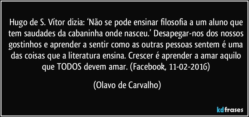 Hugo de S. Vítor dizia: ‘Não se pode ensinar filosofia a um aluno que tem saudades da cabaninha onde nasceu.’ Desapegar-nos dos nossos gostinhos e aprender a sentir como as outras pessoas sentem é uma das coisas que a literatura ensina. Crescer é aprender a amar aquilo que TODOS devem amar. (Facebook, 11-02-2016) (Olavo de Carvalho)