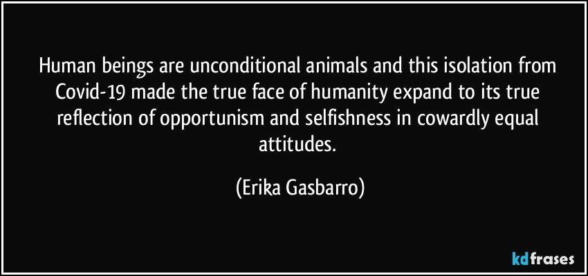 Human beings are unconditional animals and this isolation from Covid-19 made the true face of humanity expand to its true reflection of opportunism and selfishness in cowardly equal attitudes. (Erika Gasbarro)