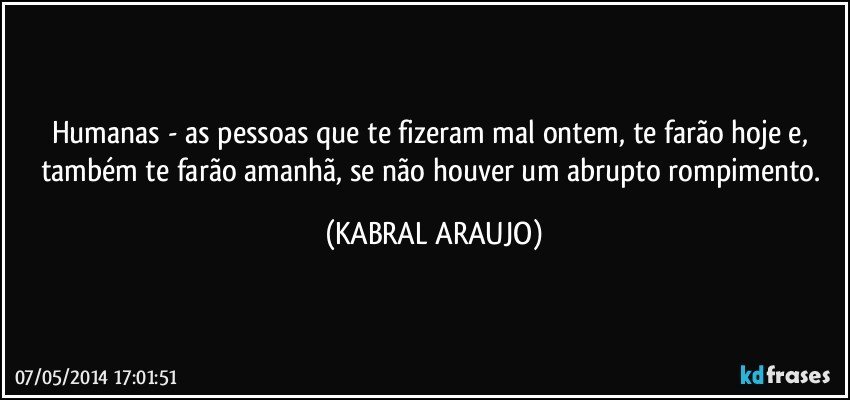 Humanas - as pessoas que te fizeram mal ontem, te farão hoje e, também te farão amanhã, se não houver um abrupto rompimento. (KABRAL ARAUJO)