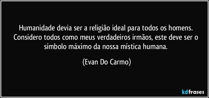 Humanidade devia ser a religião ideal para todos os homens. Considero todos como meus verdadeiros irmãos, este deve ser o símbolo máximo da nossa mística humana. (Evan Do Carmo)