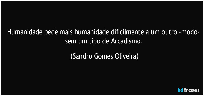 Humanidade pede mais humanidade dificilmente a um outro -modo- sem um tipo de Arcadismo. (Sandro Gomes Oliveira)