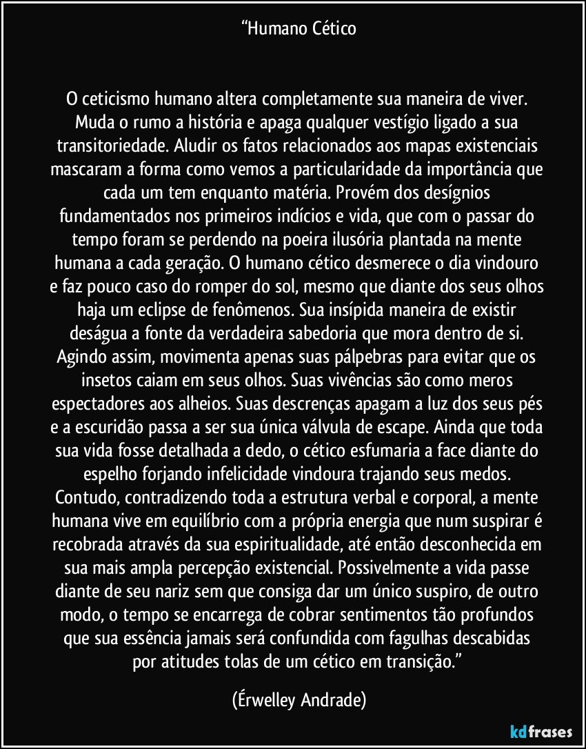 “Humano Cético


O ceticismo humano altera completamente sua maneira de viver. Muda o rumo a história e apaga qualquer vestígio ligado a sua transitoriedade. Aludir os fatos relacionados aos mapas existenciais mascaram a forma como vemos a particularidade da importância que cada um tem enquanto matéria. Provém dos desígnios fundamentados nos primeiros indícios e vida, que com o passar do tempo foram se perdendo na poeira ilusória plantada na mente humana a cada geração. O humano cético desmerece o dia vindouro e faz pouco caso do romper do sol, mesmo que diante dos seus olhos haja um eclipse de fenômenos. Sua insípida maneira de existir deságua a fonte da verdadeira sabedoria que mora dentro de si. Agindo assim, movimenta apenas suas pálpebras para evitar que os insetos caiam em seus olhos. Suas vivências são como meros espectadores aos alheios. Suas descrenças apagam a luz dos seus pés e a escuridão passa a ser sua única válvula de escape. Ainda que toda sua vida fosse detalhada a dedo, o cético esfumaria a face diante do espelho forjando infelicidade vindoura trajando seus medos. Contudo, contradizendo toda a estrutura verbal e corporal, a mente humana vive em equilíbrio com a própria energia que num suspirar é recobrada através da sua espiritualidade, até então desconhecida em sua mais ampla percepção existencial. Possivelmente a vida passe diante de seu nariz sem que consiga dar um único suspiro, de outro modo, o tempo se encarrega de cobrar sentimentos tão profundos que sua essência jamais será confundida com fagulhas descabidas por atitudes tolas de um cético em transição.” (Érwelley Andrade)