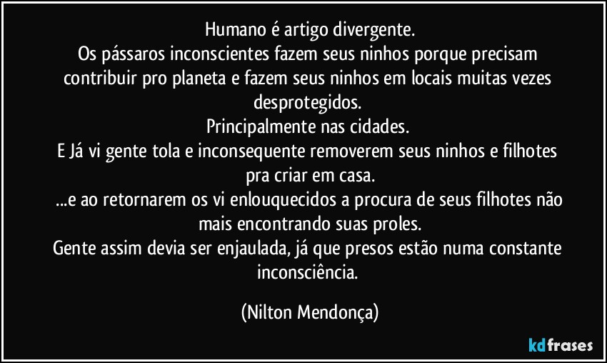 Humano é artigo divergente.
Os pássaros inconscientes fazem seus ninhos porque precisam contribuir pro planeta e fazem seus ninhos em locais muitas vezes desprotegidos. 
Principalmente nas cidades. 
E Já vi gente tola e inconsequente removerem seus ninhos e filhotes pra criar em casa.
 ...e ao retornarem os vi enlouquecidos a procura de seus filhotes não mais encontrando suas proles.
Gente assim devia ser enjaulada, já que presos estão numa constante inconsciência. (Nilton Mendonça)