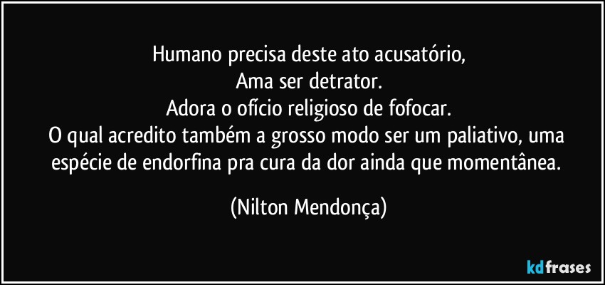 humano precisa deste ato acusatório,
Ama ser detrator.
Adora o ofício religioso de fofocar.
O qual acredito também a grosso modo ser um paliativo, uma espécie de endorfina pra cura da dor ainda que momentânea. (Nilton Mendonça)