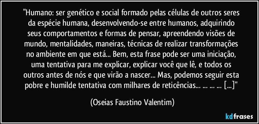 "Humano: ser genético e social formado pelas células de outros seres da espécie humana, desenvolvendo-se entre humanos, adquirindo seus comportamentos e formas de pensar, apreendendo visões de mundo, mentalidades, maneiras, técnicas de realizar transformações no ambiente em que está... Bem, esta frase pode ser uma iniciação, uma tentativa para me explicar, explicar você que lê, e todos os outros antes de nós e que virão a nascer... Mas, podemos seguir esta pobre e humilde tentativa com milhares de reticências... ... ... ... [...]" (Oseias Faustino Valentim)