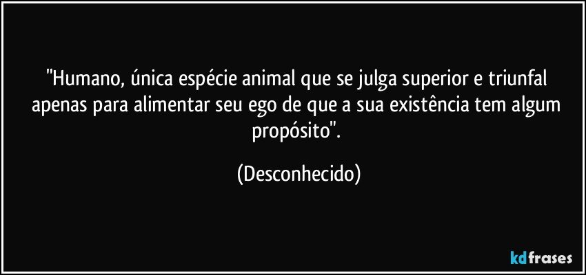 "Humano, única espécie animal que se julga superior e triunfal apenas para alimentar seu ego de que a sua existência tem algum propósito". (Desconhecido)