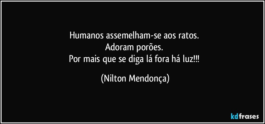 Humanos assemelham-se aos ratos. 
Adoram porões. 
Por mais que se diga lá fora há luz!!! (Nilton Mendonça)