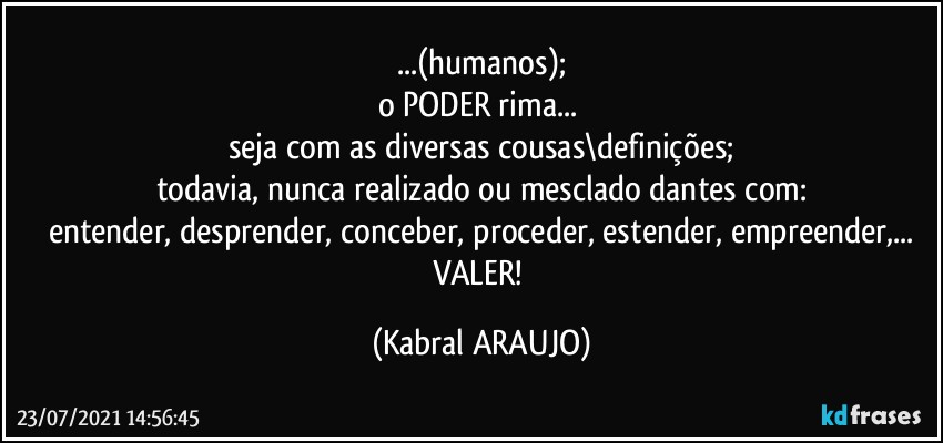 ...(humanos);
o PODER rima... 
seja com as diversas cousas\definições;
todavia, nunca realizado ou mesclado dantes com:
entender, desprender, conceber, proceder, estender, empreender,...
VALER! (KABRAL ARAUJO)