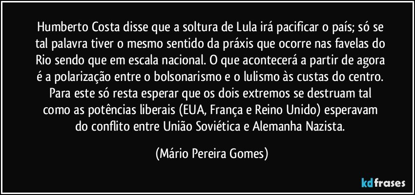 Humberto Costa disse que a soltura de Lula irá pacificar o país; só se tal palavra tiver o mesmo sentido da práxis que ocorre nas favelas do Rio sendo que em escala nacional. O que acontecerá a partir de agora é a polarização entre o bolsonarismo e o lulismo às custas do centro. Para este só resta esperar que os dois extremos se destruam tal como as potências liberais (EUA, França e Reino Unido) esperavam do conflito entre União Soviética e Alemanha Nazista. (Mário Pereira Gomes)