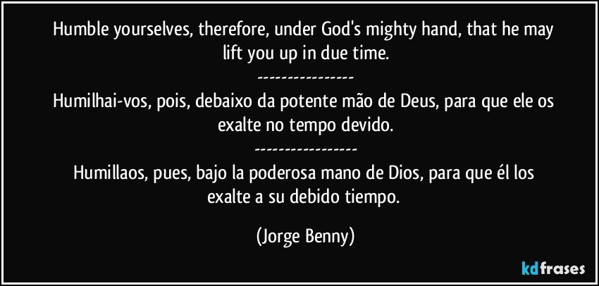 Humble yourselves, therefore, under God's mighty hand, that he may lift you up in due time.
---
Humilhai-vos, pois, debaixo da potente mão de Deus, para que ele os exalte no tempo devido.
---
Humillaos, pues, bajo la poderosa mano de Dios, para que él los exalte a su debido tiempo. (Jorge Benny)