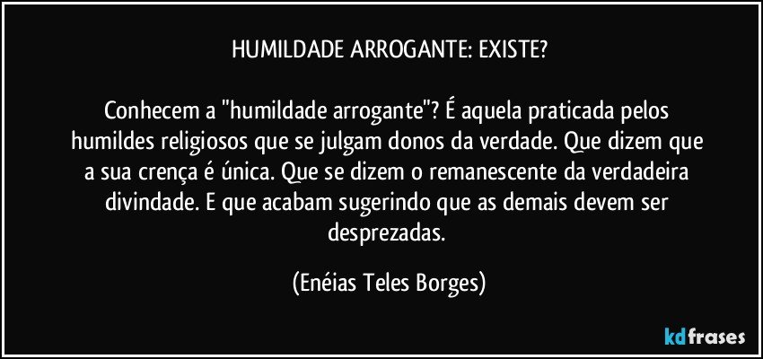 HUMILDADE ARROGANTE: EXISTE?

Conhecem a "humildade arrogante"? É aquela praticada pelos humildes religiosos que se julgam donos da verdade. Que dizem que a sua crença é única. Que se dizem o remanescente da verdadeira divindade. E que acabam sugerindo que as demais devem ser desprezadas. (Enéias Teles Borges)