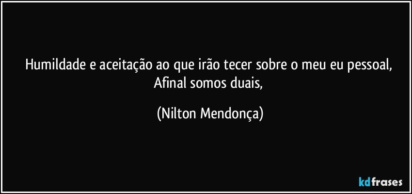 Humildade e aceitação ao que irão tecer sobre o meu eu pessoal, 
Afinal somos duais, (Nilton Mendonça)