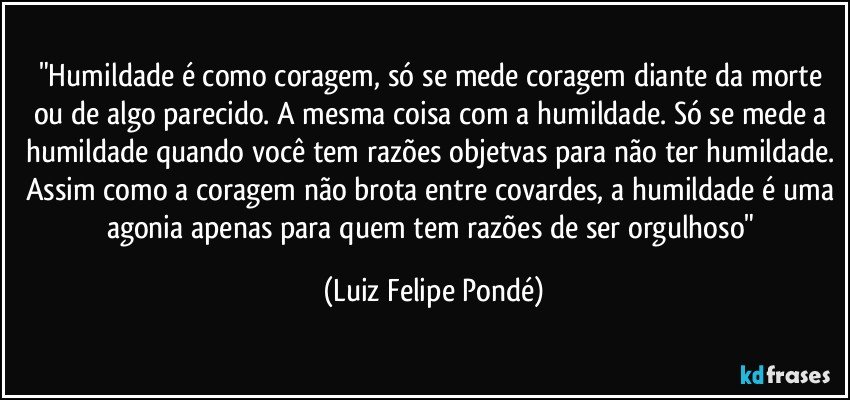 "Humildade é como coragem, só se mede coragem diante da morte ou de algo parecido. A mesma coisa com a humildade. Só se mede a humildade quando você tem razões objetvas para não ter humildade. Assim como a coragem não brota entre covardes, a humildade é uma agonia apenas para quem tem razões de ser orgulhoso" (Luiz Felipe Pondé)