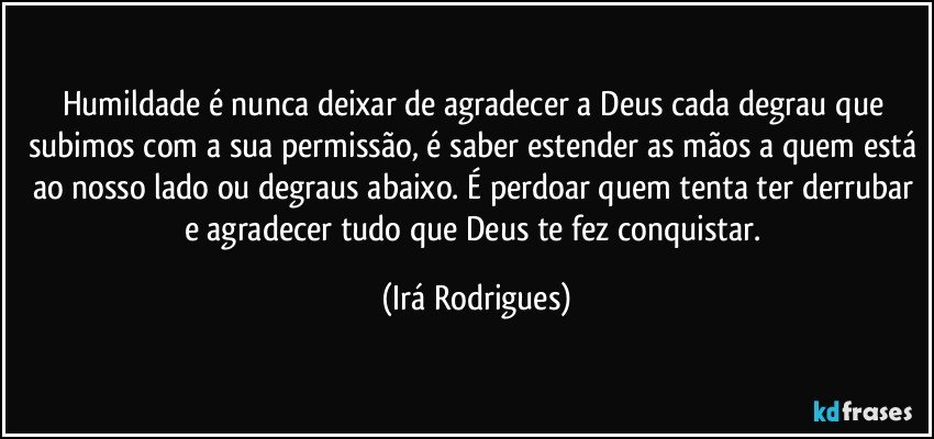 Humildade é nunca deixar de agradecer a Deus cada degrau que subimos com a sua permissão, é saber estender as mãos a quem está ao nosso lado ou degraus abaixo. É perdoar quem tenta ter derrubar e agradecer tudo que Deus te fez conquistar. (Irá Rodrigues)