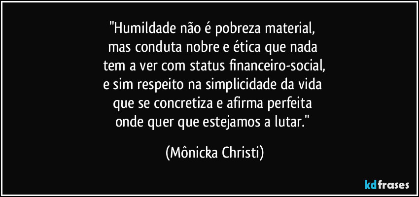 "Humildade não é pobreza material, 
mas conduta nobre e ética que nada 
tem a ver com status financeiro-social,
e sim respeito na simplicidade da vida 
que se concretiza e afirma perfeita 
onde quer que estejamos a lutar." (Mônicka Christi)