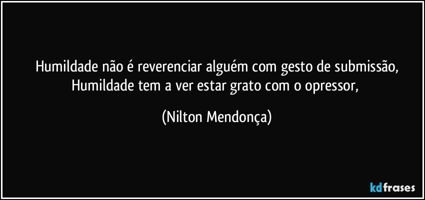 Humildade não é reverenciar alguém com gesto de submissão,
Humildade tem a ver estar grato com o opressor, (Nilton Mendonça)