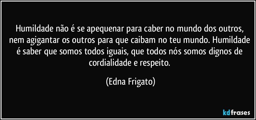 Humildade não é se apequenar para caber no mundo dos outros, nem agigantar os outros para que caibam no teu mundo. Humildade é saber que somos todos iguais, que todos nós somos dignos de cordialidade e respeito. (Edna Frigato)