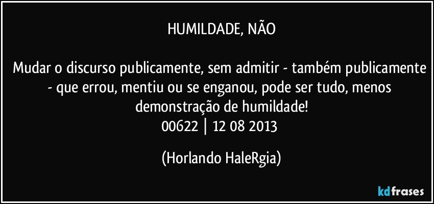 HUMILDADE, NÃO

Mudar o discurso publicamente, sem admitir - também publicamente - que errou, mentiu ou se enganou, pode ser tudo, menos demonstração de humildade!
00622 | 12/08/2013 (Horlando HaleRgia)