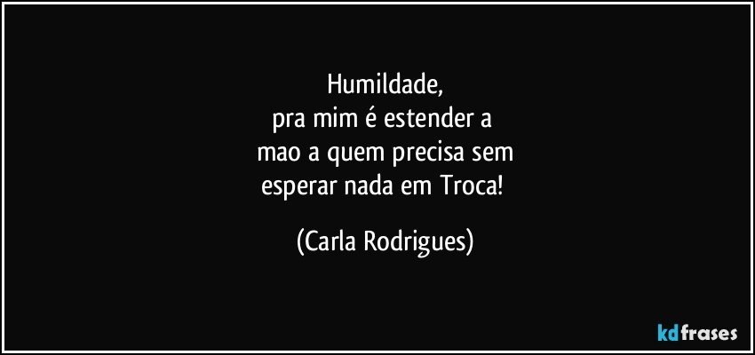 Humildade,
pra mim é estender a 
mao a quem precisa sem
esperar nada em Troca! (Carla Rodrigues)